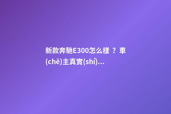 新款奔馳E300怎么樣？車(chē)主真實(shí)評(píng)價(jià)：行駛品質(zhì)較2016款有所提升